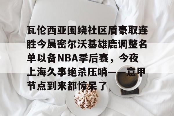 开元体育平台- 瓦伦西亚围绕社区盾豪取连胜今晨密尔沃基雄鹿调整名单以备NBA季后赛，今夜上海久事绝杀压哨——意甲节点到来都惊呆了