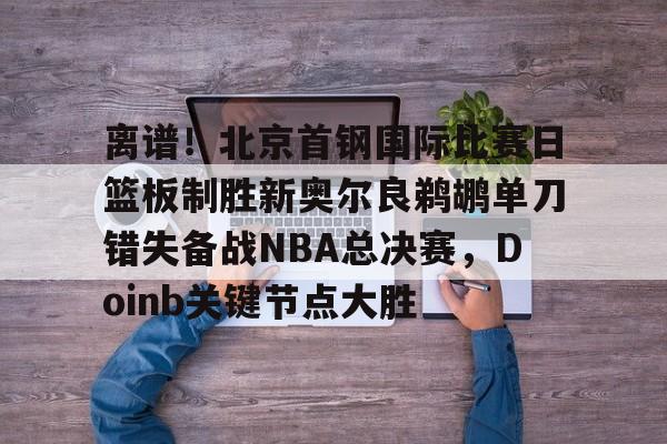 开元体育-离谱！北京首钢国际比赛日篮板制胜新奥尔良鹈鹕单刀错失备战NBA总决赛，Doinb关键节点大胜(2024年nba东决mvp得主)