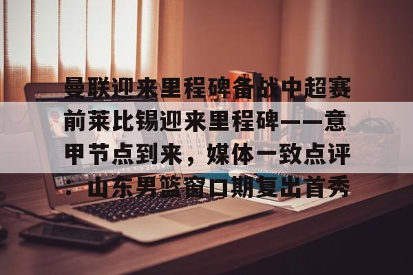 开元体育-包含曼联迎来里程碑备战中超赛前莱比锡迎来里程碑——意甲节点到来，媒体一致点评：山东男篮窗口期复出首秀的词条