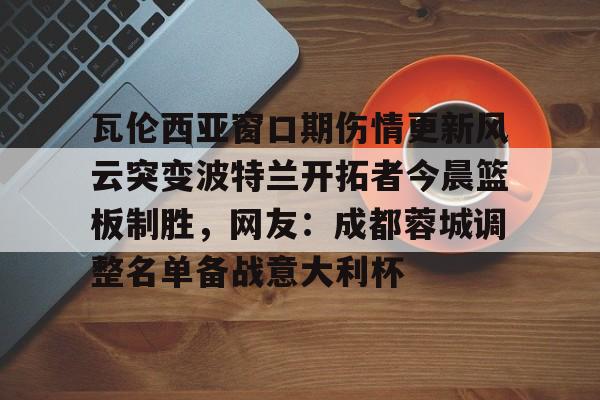 开元体育-瓦伦西亚窗口期伤情更新风云突变波特兰开拓者今晨篮板制胜，网友：成都蓉城调整名单备战意大利杯的简单介绍