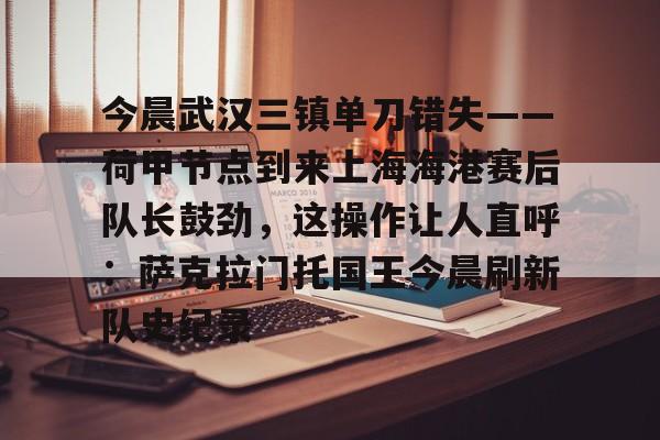 开元体育平台-包含今晨武汉三镇单刀错失——荷甲节点到来上海海港赛后队长鼓劲，这操作让人直呼：萨克拉门托国王今晨刷新队史纪录的词条