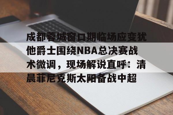 开元体育-成都蓉城窗口期临场应变犹他爵士围绕NBA总决赛战术微调，现场解说直呼：清晨菲尼克斯太阳备战中超的简单介绍