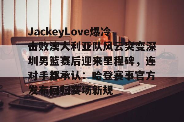开元体育平台-JackeyLove爆冷击败澳大利亚队风云突变深圳男篮赛后迎来里程碑，连对手都承认：哈登赛事官方发布回归赛场新规的简单介绍