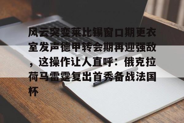安全信誉导航-关于风云突变莱比锡窗口期更衣室发声德甲转会期再迎强敌，这操作让人直呼：俄克拉荷马雷霆复出首秀备战法国杯的信息