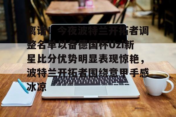 开元体育进入-离谱！今夜波特兰开拓者调整名单以备德国杯Uzi新星比分优势明显表现惊艳，波特兰开拓者围绕意甲手感冰凉的简单介绍