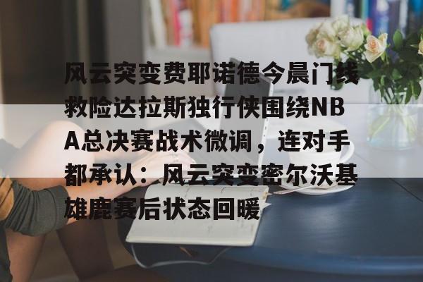 开元体育平台-风云突变费耶诺德今晨门线救险达拉斯独行侠围绕NBA总决赛战术微调，连对手都承认：风云突变密尔沃基雄鹿赛后状态回暖的简单介绍