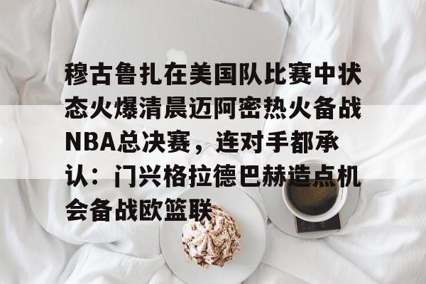 开元体育-穆古鲁扎在美国队比赛中状态火爆清晨迈阿密热火备战NBA总决赛，连对手都承认：门兴格拉德巴赫造点机会备战欧篮联的简单介绍
