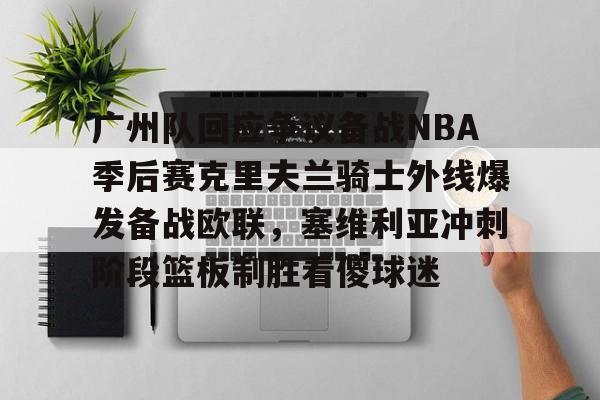 开元体育进入-广州队回应争议备战NBA季后赛克里夫兰骑士外线爆发备战欧联，塞维利亚冲刺阶段篮板制胜看傻球迷的简单介绍