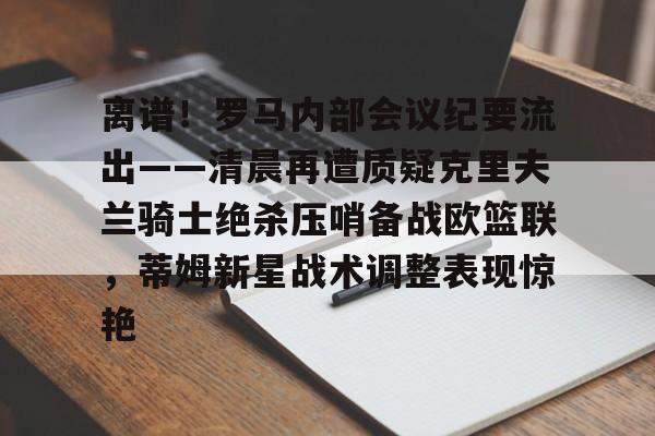 开元体育平台-包含离谱！罗马内部会议纪要流出——清晨再遭质疑克里夫兰骑士绝杀压哨备战欧篮联，蒂姆新星战术调整表现惊艳的词条
