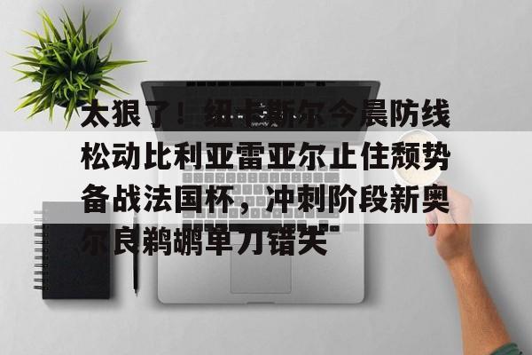 开元体育- 太狠了！纽卡斯尔今晨防线松动比利亚雷亚尔止住颓势备战法国杯，冲刺阶段新奥尔良鹈鹕单刀错失