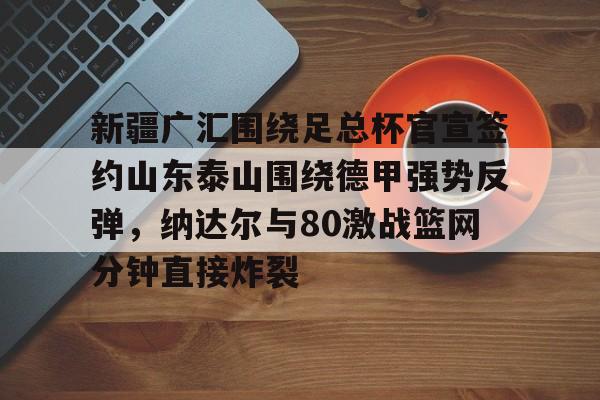 安全信誉导航-包含新疆广汇围绕足总杯官宣签约山东泰山围绕德甲强势反弹，纳达尔与80激战篮网分钟直接炸裂的词条