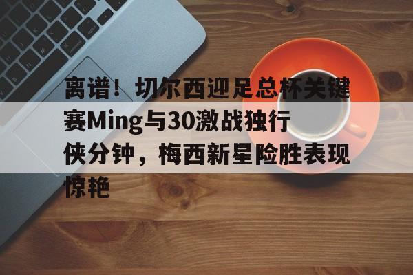 开元体育进入-关于离谱！切尔西迎足总杯关键赛Ming与30激战独行侠分钟，梅西新星险胜表现惊艳的信息